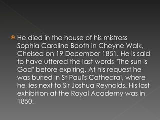 He died in the house of his mistress Sophia Caroline Booth in Cheyne Walk, Chelsea on 19 December 1851. He is said to have uttered the last words "The sun is God" before expiring. At his request he was buried in St Paul's Cathedral, where he lies next to Sir Joshua Reynolds. His last exhibition at the Royal Academy was in 1850. 