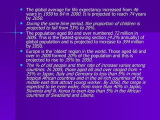The global average for life expectancy increased from  46  years in  1950  to  64  in  2000.  It is projected to reach  74  years by  2050. During the same time period, the proportion of children is projected to fall from 33% to 20%.   The population aged 80 and over numbered  72  million in  2005.  This is the fastest-growing section  (4.2%  annually) of global population and is projected to increase to  394  million by 2050. Europe is the 'oldest' region in the world. Those aged 60 and over in  2000  formed  20%  of the population and this is projected to rise to  35%  by  2050. The % of old people and their rate of increase varies among countries. In 2005, those aged 60 and over ranged from + 25% in Japan, Italy and Germany to less than 5% in most tropical African countries and in the oil­rich countries of the middle east that attract young worker. By 2050, the range is expected to be even wider, from more than 40% in Japan, Slovenia and N. Korea to even less than 5% in the African countries of Swaziland and Liberia. 