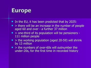 Europe In the EU, it has been predicted that by 2025: > there will be an increase in the number of people aged 60 and over - a further 37 million > one-third of its population will be pensioners - 111 million people > the working population (aged 20-59) will shrink by 13 million > the numbers of over-60s will outnumber the under­20s, for the first time in recorded history 