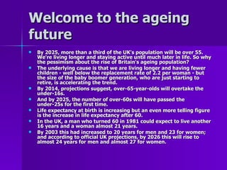 Welcome to the ageing future  By 2025, more than a third of the UK's population will be over 55. We're living longer and staying active until much later in life. So why the pessimism about the rise of Britain's ageing population?  The underlying cause is that we are living longer and having fewer children - well below the replacement rate of 2.2 per woman - but the size of the baby boomer generation, who are just starting to retire, is accelerating the trend.  By 2014, projections suggest, over-65-year-olds will overtake the under-16s.  And by 2025, the number of over-60s will have passed the under-25s for the first time.  Life expectancy at birth is increasing but an even more telling figure is the increase in life expectancy after 60.  In the UK, a man who turned 60 in 1981 could expect to live another 16 years and a woman almost 21 years.  By 2003 this had increased to 20 years for men and 23 for women; and according to official UK projections, by 2026 this will rise to almost 24 years for men and almost 27 for women.   