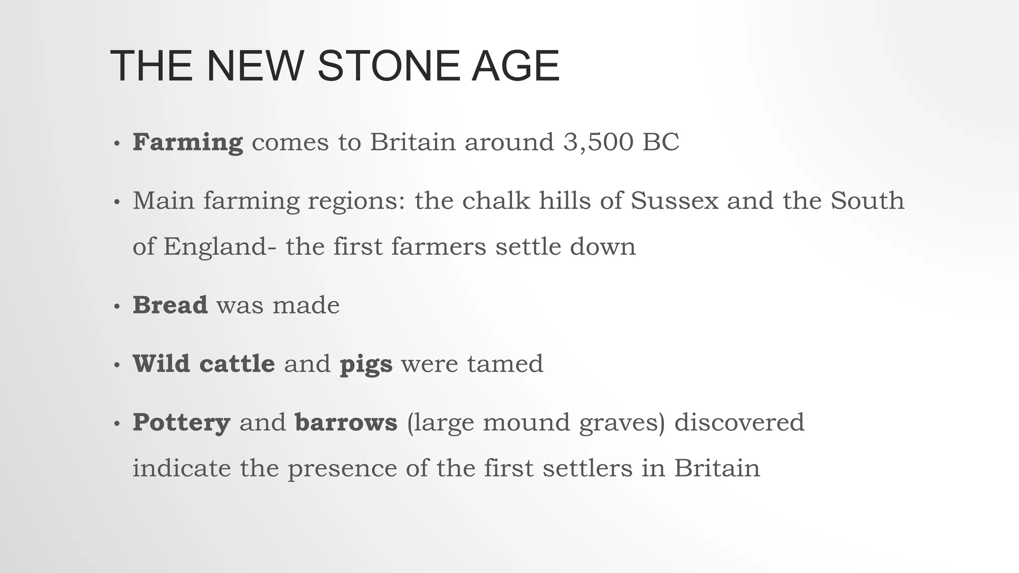 THE NEW STONE AGE
• Farming comes to Britain around 3,500 BC
• Main farming regions: the chalk hills of Sussex and the South
of England- the first farmers settle down
• Bread was made
• Wild cattle and pigs were tamed
• Pottery and barrows (large mound graves) discovered
indicate the presence of the first settlers in Britain
 