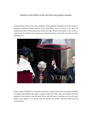 Britain's royal family on the rain that song elegant constant



Perhaps because of more rain, queen Elizabeth ii often appeared, the highest rate in the swing is a
transparent umbrella; Perhaps because of the royal family style, the queen of the edge with
umbrella must have a dress color perfect match color edge. Whatever the answer or not, we have a
reason to the the world's most expensive gas monarch learning a rain of the song the way of the
collocation of!




Britain's queen Elizabeth ii in rainy days travel, there is always armed with a transparent umbrella,
an umbrella and clothing color edge is a perfect match color edge. They are the largest and most
popularity from Britain's umbrella brand Fulton, and the queen of England and even the entire
British royal family to it's favour, also has become the British "national brand" the best
"endorsements".
 