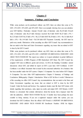 Chapter 5
Summary, Findings and Conclusion
While some products can be purchased without any GST, there are others that come at 5%
GST, 12% GST, 18% GST, and 28% GST. Here is an example showing how you can calculate
your GST liability: Particulars Amount Overall value of interstate sales Rs.20 lakh Overall
value of intrastate sales Rs.25 lakh Advance received Rs.8 lakh SGST Rs.25 lakh x 9% =
Rs.2.25 lakh CGST Rs.25 lakh x 9% = Rs.2.25 lakh IGST Rs.20 lakh x 18% = Rs.3.6 lakh Rs.8
lakh x 18% = Rs.1.44 lakh Total = Rs.5.04 lakh GST Payments Currently, the GST must be
paid every month. Elimination of the cascading tax effect GST Council Any recommendations
that are made to the State and Union Government regarding any issues that are related to GST
is done by the GST Council.
While some products can be purchased without any GST, there are others that come at 5%
GST, 12% GST, 18% GST, and 28% GST. A REPORT ON BRITANNIA INDUSTRY AND
ARGO TECH FOODS BY The report was written to A report submitted in partial fulfilment
of the requirements of BBA Program of IBS Hyderabad. GST Rates The GST Council has
assigned GST rates to different goods and services. In 2012, the Standing Committee started
discussions about GST, and tabled its report on GST a year later. GST Certificate A GST
Certificate is an official document that is issued by the concerned authorities for a business that
has been enrolled under the GST system. Chapter 3: Companies Tax rates before GST Chapter
4: Companies Tax rates After GST implementation Chapter 5: Summary of Findings and
Conclusions Bibliography Chapter 1 Introduction What is GST & How it works? Elimination
of the cascading tax effect GST Council Any recommendations that are made to the State and
Union Government regarding any issues that are related to GST is done by the GST
Council. Under the Goods and Services Tax, registered dealers must file their GST returns with
details regarding their purchases, sales, input tax credit, and output GST. GST Returns A GST
Returns is a document that contains information about the income that a taxpayer must file
with the authorities. ARGO TECH FOODS The last 15 months have been perhaps the most
eventful in living memory. If you are a registered taxpayer under this system, you can
download the GST Certificate from the official GST Portal.A A REPORT ON BRITANNIA
INDUSTRY AND ARGO TECH FOODS BY Enrollment Number: IFHE for Higher
 