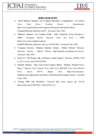 BIBLOGRAPHY
 “About Britannia Industries Ltd | Company Information | Capitalmarket.” Live Market
News, Stock Prices, Portfolio Tracker | Capitalmarket,
https://www.capitalmarket.com/Company-Information/Information/About-
Company/Britannia-Industries-Ltd/93. Accessed 6 Apr. 2022.
 “Britannia Industries Ltd. Company Profile - India | Financials & Key Executives |
EMIS.” Emerging Markets Research, Data and News | EMIS,
https://www.emis.com/php/company-
profile/IN/Britannia_Industries_Ltd_en_1621646.html. Accessed 6 Apr. 2022.
 “Company Overview | Britannia Industries Limited - Official Website.” Britannia
Industries Limited - Official Website, http://britannia.co.in/about-us/overview.
Accessed 6 Apr. 2022.
 Neal, D. S. “The Roman Villa at Boxmoor: Interim Report.” Britannia, JSTOR, 1970,
p. 156. Crossref, doi:10.2307/525838.
 Standard, Business. “Agro Tech Foods Company History - Business Standard News |
Page 1.” Business News, Finance News, India News, BSE/NSE News, Stock Markets
News, Sensex NIFTY, Budget 2022, https://www.business-
standard.com/company/agro-tech-foods-2146/information/company-history. Accessed
6 Apr. 2022.
 “Writing PDFs with Pdf-Writer.” Practical Ruby Gems, Apress, pp. 159–65,
http://dx.doi.org/10.1007/978-1-4302-0193-9_21.
 