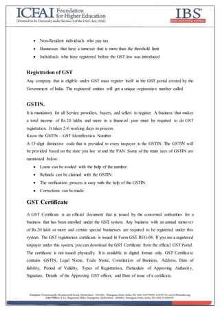  Non-Resident individuals who pay tax
 Businesses that have a turnover that is more than the threshold limit
 Individuals who have registered before the GST law was introduced
Registration of GST
Any company that is eligible under GST must register itself in the GST portal created by the
Government of India. The registered entities will get a unique registration number called
GSTIN.
It is mandatory for all Service providers, buyers, and sellers to register. A business that makes
a total income of Rs.20 lakhs and more in a financial year must be required to do GST
registration. It takes 2-6 working days to process.
Know the GSTIN – GST Identification Number
A 15-digit distinctive code that is provided to every taxpayer is the GSTIN. The GSTIN will
be provided based on the state you live at and the PAN. Some of the main uses of GSTIN are
mentioned below:
 Loans can be availed with the help of the number.
 Refunds can be claimed with the GSTIN.
 The verification process is easy with the help of the GSTIN.
 Corrections can be made.
GST Certificate
A GST Certificate is an official document that is issued by the concerned authorities for a
business that has been enrolled under the GST system. Any business with an annual turnover
of Rs.20 lakh or more and certain special businesses are required to be registered under this
system. The GST registration certificate is issued in Form GST REG-06. If you are a registered
taxpayer under this system, you can download the GST Certificate from the official GST Portal.
The certificate is not issued physically. It is available in digital format only. GST Certificate
contains GSTIN, Legal Name, Trade Name, Constitution of Business, Address, Date of
liability, Period of Validity, Types of Registration, Particulars of Approving Authority,
Signature, Details of the Approving GST officer, and Date of issue of a certificate.
 