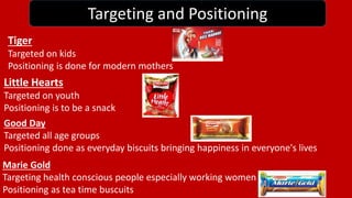 Targeting and Positioning 
Tiger 
Targeted on kids 
Positioning is done for modern mothers 
Little Hearts 
Targeted on youth 
Positioning is to be a snack 
Good Day 
Targeted all age groups 
Positioning done as everyday biscuits bringing happiness in everyone's lives 
Marie Gold 
Targeting health conscious people especially working women 
Positioning as tea time buscuits 
 