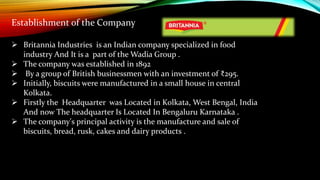  Britannia Industries is an Indian company specialized in food
industry And It is a part of the Wadia Group .
 The company was established in 1892
 By a group of British businessmen with an investment of ₹295.
 Initially, biscuits were manufactured in a small house in central
Kolkata.
 Firstly the Headquarter was Located in Kolkata, West Bengal, India
And now The headquarter Is Located In Bengaluru Karnataka .
 The company's principal activity is the manufacture and sale of
biscuits, bread, rusk, cakes and dairy products .
Establishment of the Company
 
