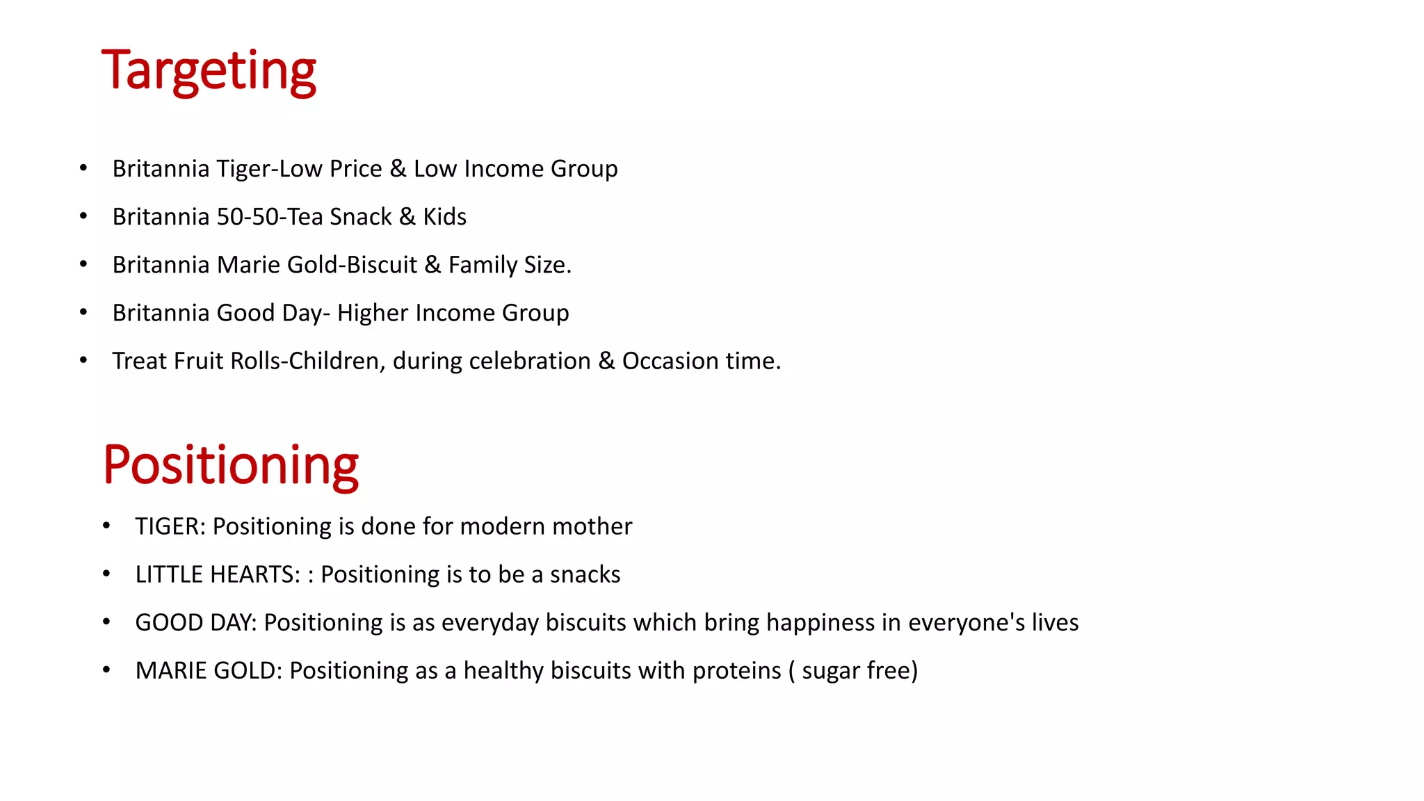 Targeting
• Britannia Tiger-Low Price & Low Income Group
• Britannia 50-50-Tea Snack & Kids
• Britannia Marie Gold-Biscuit & Family Size.
• Britannia Good Day- Higher Income Group
• Treat Fruit Rolls-Children, during celebration & Occasion time.
Positioning
• TIGER: Positioning is done for modern mother
• LITTLE HEARTS: : Positioning is to be a snacks
• GOOD DAY: Positioning is as everyday biscuits which bring happiness in everyone's lives
• MARIE GOLD: Positioning as a healthy biscuits with proteins ( sugar free)
 
