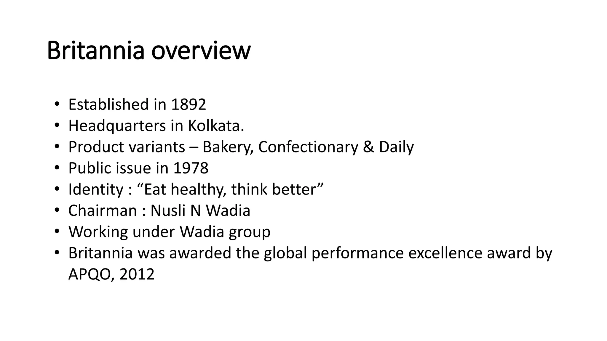 Britannia overview
• Established in 1892
• Headquarters in Kolkata.
• Product variants – Bakery, Confectionary & Daily
• Public issue in 1978
• Identity : “Eat healthy, think better”
• Chairman : Nusli N Wadia
• Working under Wadia group
• Britannia was awarded the global performance excellence award by
APQO, 2012
 