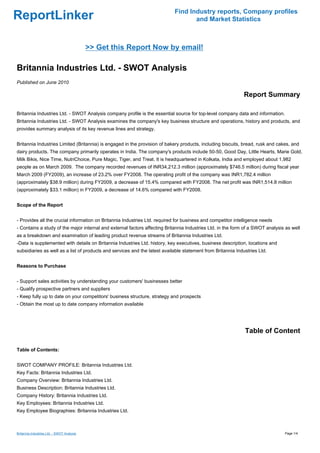 Find Industry reports, Company profiles
ReportLinker                                                                       and Market Statistics



                                            >> Get this Report Now by email!

Britannia Industries Ltd. - SWOT Analysis
Published on June 2010

                                                                                                              Report Summary

Britannia Industries Ltd. - SWOT Analysis company profile is the essential source for top-level company data and information.
Britannia Industries Ltd. - SWOT Analysis examines the company's key business structure and operations, history and products, and
provides summary analysis of its key revenue lines and strategy.


Britannia Industries Limited (Britannia) is engaged in the provision of bakery products, including biscuits, bread, rusk and cakes, and
dairy products. The company primarily operates in India. The company's products include 50-50, Good Day, Little Hearts, Marie Gold,
Milk Bikis, Nice Time, NutriChoice, Pure Magic, Tiger, and Treat. It is headquartered in Kolkata, India and employed about 1,982
people as on March 2009. The company recorded revenues of INR34,212.3 million (approximately $746.5 million) during fiscal year
March 2009 (FY2009), an increase of 23.2% over FY2008. The operating profit of the company was INR1,782.4 million
(approximately $38.9 million) during FY2009, a decrease of 15.4% compared with FY2008. The net profit was INR1,514.8 million
(approximately $33.1 million) in FY2009, a decrease of 14.6% compared with FY2008.


Scope of the Report


- Provides all the crucial information on Britannia Industries Ltd. required for business and competitor intelligence needs
- Contains a study of the major internal and external factors affecting Britannia Industries Ltd. in the form of a SWOT analysis as well
as a breakdown and examination of leading product revenue streams of Britannia Industries Ltd.
-Data is supplemented with details on Britannia Industries Ltd. history, key executives, business description, locations and
subsidiaries as well as a list of products and services and the latest available statement from Britannia Industries Ltd.


Reasons to Purchase


- Support sales activities by understanding your customers' businesses better
- Qualify prospective partners and suppliers
- Keep fully up to date on your competitors' business structure, strategy and prospects
- Obtain the most up to date company information available




                                                                                                              Table of Content

Table of Contents:


SWOT COMPANY PROFILE: Britannia Industries Ltd.
Key Facts: Britannia Industries Ltd.
Company Overview: Britannia Industries Ltd.
Business Description: Britannia Industries Ltd.
Company History: Britannia Industries Ltd.
Key Employees: Britannia Industries Ltd.
Key Employee Biographies: Britannia Industries Ltd.



Britannia Industries Ltd. - SWOT Analysis                                                                                       Page 1/4
 
