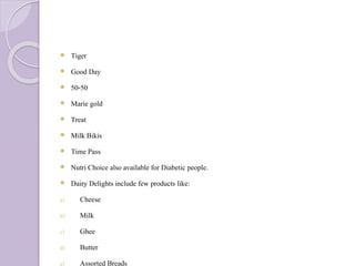  Tiger
 Good Day
 50-50
 Marie gold
 Treat
 Milk Bikis
 Time Pass
 Nutri Choice also available for Diabetic people.
 Dairy Delights include few products like:
a) Cheese
b) Milk
c) Ghee
d) Butter
e) Assorted Breads
 