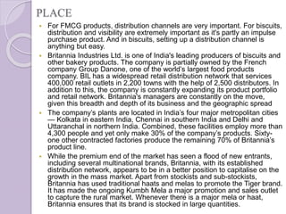 PLACE
 For FMCG products, distribution channels are very important. For biscuits,
distribution and visibility are extremely important as it's partly an impulse
purchase product. And in biscuits, setting up a distribution channel is
anything but easy.
 Britannia Industries Ltd. is one of India's leading producers of biscuits and
other bakery products. The company is partially owned by the French
company Group Danone, one of the world’s largest food products
company. BIL has a widespread retail distribution network that services
400,000 retail outlets in 2,200 towns with the help of 2,500 distributors. In
addition to this, the company is constantly expanding its product portfolio
and retail network. Britannia's managers are constantly on the move,
given this breadth and depth of its business and the geographic spread
 The company’s plants are located in India’s four major metropolitan cities
— Kolkata in eastern India, Chennai in southern India and Delhi and
Uttaranchal in northern India. Combined, these facilities employ more than
4,300 people and yet only make 30% of the company’s products. Sixty-
one other contracted factories produce the remaining 70% of Britannia’s
product line.
 While the premium end of the market has seen a flood of new entrants,
including several multinational brands, Britannia, with its established
distribution network, appears to be in a better position to capitalise on the
growth in the mass market. Apart from stockists and sub-stockists,
Britannia has used traditional haats and melas to promote the Tiger brand.
It has made the ongoing Kumbh Mela a major promotion and sales outlet
to capture the rural market. Whenever there is a major mela or haat,
Britannia ensures that its brand is stocked in large quantities.
 
