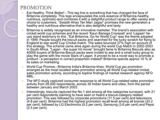 PROMOTION
 Eat Healthy, Think Better! - This tag line is something that has changed the face of
Britannia completely. This logo encapsulates the core essence of Britannia-healthy,
nutritious, optimistic-and combines it with a delightful product range to offer variety and
choice to customers. ”Swasth Khao Tan Man Jagao” promises the new generation a
healthy and nutritious alternative-that is also delightful and tasty.
 Britannia is widely recognised as an innovative marketer. The brand’s association with
cricket world cup schemes and the recent ‘Kaun Banega Crorepati’ and ‘Lagaan’ tie-
ups stand testimony to this. "Eat Britannia, Go for World Cup" was the theme adopted
in 1999. People bought the biscuit packs and searched for the lucky scratch for flying to
England to see world Cup Cricket match. The sales bounced 37% high on account of
this strategy. The scheme came alive again during the world Cup Match in 2002-2003
in South Africa. "Lagan - the super hit movie” brought fame to Britannia Biscuits also as
40000 buyers of Britannia Biscuit packs were invited to see and a small lucky group to
play the game with the movie Stars of Lagan. It proved to be a novel way to promote a
product - a perception in correct proportion indeed!! Britannia spends approx 10 % of
its sales on marketing.
 World Cup Promos:- Britannia India's Britannia khao, World Cup jao promotion
emerged as the most recalled sales promotion among all World Cup-related cricket
sales promotion activity, according to topline findings of market research agency NFO
MBL.
 The NFO study captured consumer response to all World Cup-related sales promotion
activity from 28,000 respondents, across 30 Indian towns and cities, from the period
between January and March 2003.
 Interestingly, biscuits captured the No.1 slot among all the categories surveyed, with 21
per cent respondents claiming to have seen or heard a biscuit-category related
promotion. This was followed by corporate promotions (11.5 per cent) and televisions
(4.8 per cent). Britannia had the highest promotion recall level among all brands (20.2
per cent), followed by LG Electronics (9.2 per cent), Samsung (3.6 per cent) and Pepsi
(2.5 per cent).
 