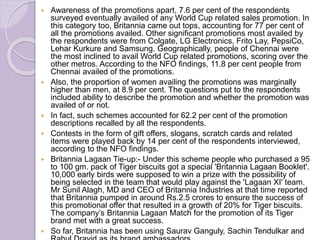  Awareness of the promotions apart, 7.6 per cent of the respondents
surveyed eventually availed of any World Cup related sales promotion. In
this category too, Britannia came out tops, accounting for 77 per cent of
all the promotions availed. Other significant promotions most availed by
the respondents were from Colgate, LG Electronics, Frito Lay, PepsiCo,
Lehar Kurkure and Samsung. Geographically, people of Chennai were
the most inclined to avail World Cup related promotions, scoring over the
other metros. According to the NFO findings, 11.8 per cent people from
Chennai availed of the promotions.
 Also, the proportion of women availing the promotions was marginally
higher than men, at 8.9 per cent. The questions put to the respondents
included ability to describe the promotion and whether the promotion was
availed of or not.
 In fact, such schemes accounted for 62.2 per cent of the promotion
descriptions recalled by all the respondents.
 Contests in the form of gift offers, slogans, scratch cards and related
items were played back by 14 per cent of the respondents interviewed,
according to the NFO findings.
 Britannia Lagaan Tie-up:- Under this scheme people who purchased a 95
to 100 gm. pack of Tiger biscuits got a special 'Britannia Lagaan Booklet'.
10,000 early birds were supposed to win a prize with the possibility of
being selected in the team that would play against the 'Lagaan XI' team.
Mr Sunil Alagh, MD and CEO of Britannia Industries at that time reported
that Britannia pumped in around Rs.2.5 crores to ensure the success of
this promotional offer that resulted in a growth of 20% for Tiger biscuits.
The company’s Britannia Lagaan Match for the promotion of its Tiger
brand met with a great success.
 So far, Britannia has been using Saurav Ganguly, Sachin Tendulkar and
 