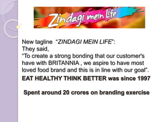 New tagline “ZINDAGI MEIN LIFE”:
They said,
“To create a strong bonding that our customer's
have with BRITANNIA , we aspire to have most
loved food brand and this is in line with our goal”.
 