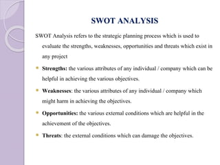 SWOT ANALYSIS
SWOT Analysis refers to the strategic planning process which is used to
evaluate the strengths, weaknesses, opportunities and threats which exist in
any project
 Strengths: the various attributes of any individual / company which can be
helpful in achieving the various objectives.
 Weaknesses: the various attributes of any individual / company which
might harm in achieving the objectives.
 Opportunities: the various external conditions which are helpful in the
achievement of the objectives.
 Threats: the external conditions which can damage the objectives.
 
