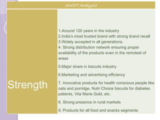 SWOT Analysis
Strength
1.Around 120 years in the industry
2.India’s most trusted brand with strong brand recall
3.Widely accepted in all generations.
4. Strong distribution network ensuring proper
availability of the products even in the remotest of
areas
5.Major share in biscuits industry
6.Marketing and advertising efficiency
7. Innovative products for health conscious people like
oats and porridge, Nutri Choice biscuits for diabetes
patients, Vita Marie Gold, etc.
8. Strong presence in rural markets
9. Products for all food and snacks segments
 