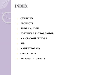 INDEX
1. OVERVIEW
2. PRODUCTS
3. SWOT ANALYSIS
4. PORTER’S 5 FACTOR MODEL
5. MAJOR COMPETITORS
6. STP
7. MARKETING MIX
8. CONCLUSION
9. RECOMMENDATIONS
 
