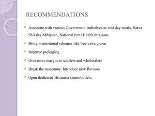 RECOMMENDATIONS
 Associate with various Government initiatives as mid day meals, Sarva
Shiksha Abhiyaan, National rural Health missions.
 Bring promotional schemes like free extra grams
 Improve packaging
 Give more margin to retailers and wholesalers
 Break the monotony. Introduce new flavours
 Open dedicated Britannia stores/outlets.
 