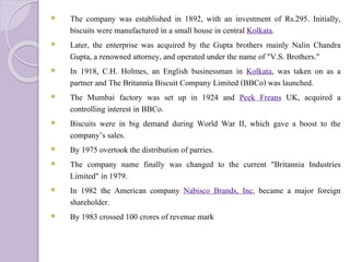  The company was established in 1892, with an investment of Rs.295. Initially,
biscuits were manufactured in a small house in central Kolkata.
 Later, the enterprise was acquired by the Gupta brothers mainly Nalin Chandra
Gupta, a renowned attorney, and operated under the name of "V.S. Brothers."
 In 1918, C.H. Holmes, an English businessman in Kolkata, was taken on as a
partner and The Britannia Biscuit Company Limited (BBCo) was launched.
 The Mumbai factory was set up in 1924 and Peek Freans UK, acquired a
controlling interest in BBCo.
 Biscuits were in big demand during World War II, which gave a boost to the
company’s sales.
 By 1975 overtook the distribution of parries.
 The company name finally was changed to the current "Britannia Industries
Limited" in 1979.
 In 1982 the American company Nabisco Brands, Inc. became a major foreign
shareholder.
 By 1983 crossed 100 crores of revenue mark
 