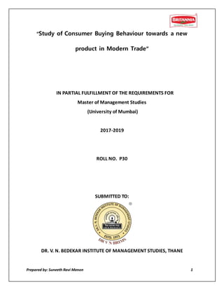 Prepared by: Suneeth Ravi Menon 1
“Study of Consumer Buying Behaviour towards a new
product in Modern Trade”
IN PARTIAL FULFILLMENT OF THE REQUIREMENTS FOR
Master of Management Studies
(University of Mumbai)
2017-2019
ROLL NO. P30
SUBMITTED TO:
DR. V. N. BEDEKAR INSTITUTE OF MANAGEMENT STUDIES, THANE
 