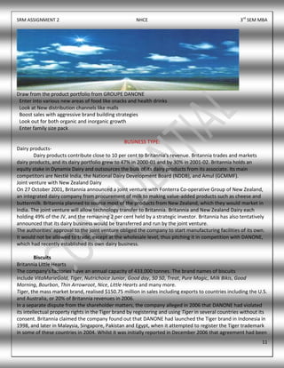 SRM ASSIGNMENT 2 NHCE 3rd
SEM MBA
11
Draw from the product portfolio from GROUPE DANONE
Enter into various new areas of food like snacks and health drinks
Look at New distribution channels like malls
Boost sales with aggressive brand building strategies
Look out for both organic and inorganic growth
Enter family size pack
BUSINESS TYPE:
Dairy products-
Dairy products contribute close to 10 per cent to Britannia's revenue. Britannia trades and markets
dairy products, and its dairy portfolio grew to 47% in 2000-01 and by 30% in 2001-02. Britannia holds an
equity stake in Dynamix Dairy and outsources the bulk of its dairy products from its associate. Its main
competitors are Nestlé India, the National Dairy Development Board (NDDB), and Amul (GCMMF).
Joint venture with New Zealand Dairy
On 27 October 2001, Britannia announced a joint venture with Fonterra Co-operative Group of New Zealand,
an integrated dairy company from procurement of milk to making value-added products such as cheese and
buttermilk. Britannia planned to source most of the products from New Zealand, which they would market in
India. The joint venture will allow technology transfer to Britannia. Britannia and New Zealand Dairy each
holding 49% of the JV, and the remaining 2 per cent held by a strategic investor. Britannia has also tentatively
announced that its dairy business would be transferred and run by the joint venture.
The authorities' approval to the joint venture obliged the company to start manufacturing facilities of its own.
It would not be allowed to trade, except at the wholesale level, thus pitching it in competition with DANONE,
which had recently established its own dairy business.
Biscuits
Britannia Little Hearts
The company's factories have an annual capacity of 433,000 tonnes. The brand names of biscuits
include VitaMarieGold, Tiger, Nutrichoice Junior, Good day, 50 50, Treat, Pure Magic, Milk Bikis, Good
Morning, Bourbon, Thin Arrowroot, Nice, Little Hearts and many more.
Tiger, the mass market brand, realised $150.75 million in sales including exports to countries including the U.S.
and Australia, or 20% of Britannia revenues in 2006.
In a separate dispute from the shareholder matters, the company alleged in 2006 that DANONE had violated
its intellectual property rights in the Tiger brand by registering and using Tiger in several countries without its
consent. Britannia claimed the company found out that DANONE had launched the Tiger brand in Indonesia in
1998, and later in Malaysia, Singapore, Pakistan and Egypt, when it attempted to register the Tiger trademark
in some of these countries in 2004. Whilst it was initially reported in December 2006 that agreement had been
 
