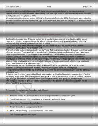 SRM ASSIGNMENT 2 NHCE 3rd
SEM MBA
12
reached, it was reported in September 2007 that a solution remained elusive. In the meantime since
DANONE’s biscuit business has been taken over by Kraft, the Tiger brand of biscuits in Malaysia was renamed
Kraft Tiger Biscuits in September 2008.
Britannia initiated legal action against DANONE in Singapore in September 2007. The dispute was resolved in
2009 with Britannia securing rights to the Tiger brand worldwide, and DANONE paying Rs220 million to utilize
the brand.
SUPPLY CHAIN MANAGEMENT:
Cookies-to-cheese major Britannia Industries is conducting an internal investigation at its supply
chain and logistics department to probe alleged misuse of company powers in giving orders by
unfairly favoring some suppliers at the cost of others.
This comes within a few days of an alleged Rs. 870-crore fraud at the Indian arm of German
sportswear giant Adidas AG‟s Reebok unit.
The high-profile probe is being directly led by Vinita Bali, managing director, Britannia Industries, said
informed sources. The investigation aims to find out the number of employees involved. “We have
come across instances of certain practices and behavior, which are in violation of our code of
business conduct, which clearly spells out the ethical standards of behavior from all Britannia
employees at all times. These are being investigated thoroughly and appropriate action will be taken
against those employees who have violated that code of business conduct, which every employee
signs,” said the company spokesperson.
While the sources said that Bali took swift action and fired 28 people after the scam surfaced,
Britannia played down the entire incident, claiming employees were still under probe.
“Ten people have been asked not to show up at work till the investigation is over,” said the company
spokesperson.
Britannia has strict and clear code of business conduct and code of conduct for prevention of insider
trading by employees. The management was quick to take suitable action once the incident came to
light, though it could not be verified since how long the activity was going on, said sources.
The company refused to provide further clarifications. “The probe will be quick and action will be
taken,” said the spokesperson.
To innovatively market to the Secondary trade Channel
 Britannia India’s No. 1 Biscuit Brand: Rated as Super Brand for 2 consecutive years
 Tamil Nadu has over 22% contribution in Britannia’s Volume in India
 Only Kind of Program in Foods Industry
 Nearly 6 months of Management at Evolve
 Over 1500 Secondary Trade Partners from Tamil Nadu
 360 Degrees approach once again
 