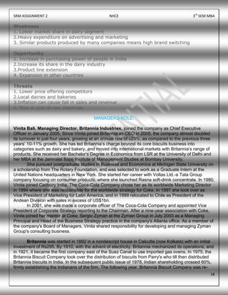 SRM ASSIGNMENT 2 NHCE 3rd
SEM MBA
18
Weakness
1. Lower market share in dairy segment
2.Heavy expenditure on advertising and marketing
3. Similar products produced by many companies means high brand switching
Opportunity
1. Increase in purchasing power of people in India
2.Increase its share in the dairy industry
3.Product line extension
4. Expansion in other countries
Threats
1. Lower price offering competitors
2.Local dairies and bakeries
3.Inflation can cause fall in sales and revenue
4. Rise in cost of raw materials
MANAGERS ROLE:
Vinita Bali, Managing Director, Britannia Industries, joined the company as Chief Executive
Officer in January 2005. Since Vinita joined Britannia as CEO in 2005, the company almost doubled
its turnover in just four years, growing at an annual rate of c23%, as compared to the previous three
years‟ 10-11% growth. She has led Britannia‟s charge beyond its core biscuits business into
categories such as dairy and bakery, and moved into international markets with Britannia‟s range of
products. She received her Bachelor's Degree in Economics from LSR at the University of Delhi and
her MBA at the Jamnalal Bajaj Institute of Management Studies at Bombay University.
She pursued postgraduate studies in Business and Economics at Michigan State University on
a scholarship from The Rotary Foundation, and was selected to work as a Graduate Intern at the
United Nations headquarters in New York. She started her career with Voltas Ltd.-a Tata Group
company focusing on consumer products, where she launched Rasna soft-drink concentrate. In 1980,
Vinita joined Cadbury India. The Coca-Cola Company chose her as its worldwide Marketing Director
in 1994 where she was responsible for the worldwide strategy for Coke. In 1997 she took over as
Vice President of Marketing for Latin America, and in 1999 relocated to Chile as President of the
Andean Division with sales in excess of US$1bn.
In 2001, she was made a corporate officer of The Coca-Cola Company and appointed Vice
President of Corporate Strategy reporting to the Chairman. After a nine-year association with Coke,
Vinita joined her mentor at Coke, Sergio Zyman at the Zyman Group in July 2003 as a Managing
Principal and Head of the Business Strategy practice in the company's Atlanta office. As a member of
the company's Board of Managers, Vinita shared responsibility for developing and managing Zyman
Group's consulting business.
Britannia was started in 1892 in a nondescript house in Calcutta (now Kolkata) with an initial
investment of Rs295. By 1910, with the advent of electricity, Britannia mechanized its operations, and
in 1921, it became the first company east of the Suez Canal to use imported gas ovens. In 1975, the
Britannia Biscuit Company took over the distribution of biscuits from Parry's who till then distributed
Britannia biscuits in India. In the subsequent public issue of 1978, Indian shareholding crossed 60%,
firmly establishing the Indianans of the firm. The following year, Britannia Biscuit Company was re-
 