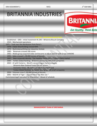SRM ASSIGNMENT 2 NHCE 3rd
SEM MBA
1
HISTORY - BRITANNIA INDUSTRIES
Established – 1892 - initial investment Rs 295 – Britannia Biscuit Company
1910 – Mechanized operations
1975 – Took over the distribution from Parry’s
1978 – Indian Shareholding crossed 60%
1979 – Rechristened Britannia Industries limited.
1983 - Revenues crossed 100 crores
1992 – Wadia group acquired stake and became an equal partner with Grope DANONE
1993 – Sales crossed 1, 00,000 tonnes of biscuits
1997 - New corporate identity -“Eat Healthy, Think Better “- enters Dairy market
2000 - Forbes Global Ranking - Britannia among top 300 small companies
2002 – JV with Fonterra - World’s second largest Dairy Company,
Britannia New Zealand Foods Pvt Ltd. is born,
Economic Times - BIL India’s 2nd
Most Trusted Brand
Forbes Global Ranking - Britannia among top 200 small companies
2004 – Volumes cross 3, 00,000 tonnes of biscuits
2005 – Rebirth of Tiger – “Swasth Khao Tan Man Jao “
Commissioningof new plant in Uttaranchal – ahead of schedule
MANAGEMENT TEAM AT BRITANNIA
BRITANNIA INDUSTRIES
 