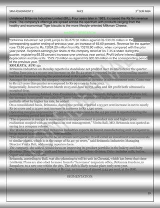 SRM ASSIGNMENT 2 NHCE 3rd
SEM MBA
19
christened Britannia Industries Limited (BIL). Four years later in 1983, it crossed the Rs1bn revenue
mark. The company's offerings are spread across the spectrum with products ranging from the
healthy and economical Tiger biscuits to the more lifestyle-oriented Milkman Cheese.
MARKET RESEARCH:
"Britannia Industries' net profit jumps to Rs.878.50 million against Rs.530.20 million in the
corresponding quarter ending of previous year, an increase of 65.69 percent. Revenue for the quarter
rose 13.66 percent to Rs.15024.20 million from Rs.13218.90 million, when compared with the prior
year period. Reported earnings per share of the company stood at Rs.7.35 a share during the
quarter, registering 65.55 percent increase over previous year period. Profit before interest,
depreciation and tax is Rs. 1529.70 million as against Rs.905.90 million in the corresponding period
of the previous year."
KOLKATA, AUG 12:
Britannia Industries on Monday reported a standalone net profit of over Rs 86 crore for the quarter
ending June 2013; a 99 per cent increase on the Rs 44 crore it reported in the corresponding quarter
last fiscal. Turnover during the period stood at Rs 1,416 crore.
Amongst the expenses, the company reported a substantial increase in advertisement costs. Costs rose
to Rs 127 crore this quarter as compared to Rs 99 crore in June 2012.
Sequentially, however (between March 2013 and June 2013), sales and net profit both witnessed a
marginal drop.
According to Guarang Kakkad, Vice-President-Institutional Research, Religare Capital Markets Ltd,
the increase in net profit was aided by “lower interest expense and higher other income”. It was
partially offset by higher tax rate, he added.
On a consolidated basis, Britannia, during the period, reported a 93 per cent increase in net to nearly
Rs 90 crore and a 14 per cent increase in turnover to Rs 1,540 crore.
Operating margins improved to 7.7 per cent in comparison to the 4.5 per cent it reported during the
corresponding period last fiscal.
"The expansion in margin is consequent to an improvement in product mix and higher price
realization coupled with an emphasis on cost management,” Vinita Bali, MD, Britannia was quoted as
saying in a company release.
The Wadia Group-controlled Britannia Industries expects its biscuit manufacturing unit in Gujarat to
be on stream in another two to three months.
“The Gujarat unit is expected to be on stream next quarter. It will entail an investment commensurate
to similar plants, which is in the range of Rs 40-50 crore,” said Britannia Industries Managing
Director Vinita Bali, addressing reporters here.
The company, she added, would focus on improving its product portfolio in the bakery and dairy
divisions. Biscuits, cakes, rusk and bread make up the bakery division. Dairy includes milk, butter,
yogurt and allied products.
Britannia, according to Bali, was also planning to sell its unit in Chennai, which has been shut since
2008-09. Plans are also afoot to move from its “luxurious” corporate office, Britannia Gardens, in
Bangalore, to a new one within the city. The shift is likely to take place early next year.
The Britannia stock closed trading at Rs 732, an increase of almost 5.43 per cent, at the BSE.
SEGMENTATION:
 