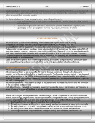 SRM ASSIGNMENT 2 NHCE 3rd
SEM MBA
21
Treat Fruit Rollz: - it actually targets the children and uses a concept of celebration. As at the time of
celebrations among the children biscuit is an important issue. It targets the occasion as well as the
minor group of their potential market.
For Britannia Brands a three pronged strategy was followed through
▫ Improved distribution in high growth markets of USA, Canada, Australia, New Zealand
and Singapore,
▫ Launch of new products like Rusk, Nutrichoice 5 Grain, Nutrichoice Digestive, and
▫ Opening up of new geographies: Taiwan, Fiji, Nigeria, Botswana & Ghana
CUSTOMER LOYALITY:
Britannia is one of this country's leading financial services organisations with a strong
competitive advantage from its 'Mutual' organisational structure which provides an
unbeatable link with its customers – because its owners (members) are its customers.
Today modern organisations must pay close attention to the 3 C‟s which are the basic facts of life of
business success – namely customers, competition and costs. Customers provide organisations with
their basic needs through the sales which the organisation is able to make to contented customers.
Competitors provide organisations with a spur to efficiency. No company will be successful unless it
can stay ahead of its competitors.
Costs are the driving force that determine profitability. Successful companies must continually seek
new ways of keeping costs down whilst at the same time giving better value to customers.
The age of the consumer
When a firm produces goods or services it must make sure that it genuinely meets consumer needs.
A business is unlikely to be successful if it tries to deceive customers through advertising and
publicity but at the same time failing to meet their needs. The financial services industry has changed
out of all recognition in the 1990s. In the past the Industry had been characterised by specialisation:
Building Societies – focused on managing customers‟ savings and lending money to house buyers in
the form of mortgages
Insurance companies – focused on a range of household and business insurances and the provision
of life assurance and pensions.
High Street banks – focused on managing customers‟ accounts, money transmission services and a
range of loan and overdraft facilities to private and business customers.
All this has changed as the government has encouraged active competition in the financial services
market. Increasingly, organisations have begun to offer a range of services. Today a modern financial
services organisation acts as a “one-stop shop” providing a range of benefits to customers:
1. Looking after their savings and rewarding them with interest
2. Providing mortgages and long term loans as well as short term personal loans and overdrafts
3. Providing bank accounts with cheque books, ATMs and other money transmission products
4. Providing customers with a range of insurance and assurance covers and pensions
5. Servicing customers‟ requirements for foreign currency and overseas transactions, etc.
 