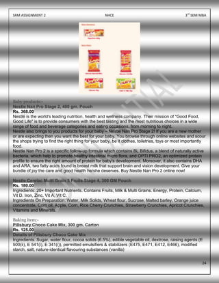 SRM ASSIGNMENT 2 NHCE 3rd
SEM MBA
24
Baby products:-
Nestle Nan Pro Stage 2, 400 gm. Pouch
Rs. 368.00
Nestlé is the world's leading nutrition, health and wellness company. Their mission of "Good Food,
Good Life" is to provide consumers with the best tasting and the most nutritious choices in a wide
range of food and beverage categories and eating occasions, from morning to night.
Nestle also brings to you products for your baby – Nestle Nan Pro Stage 2! If you are a new mother
or are expecting then you want the best for your baby. You browse through online websites and scour
the shops trying to find the right thing for your baby, be it clothes, toiletries, toys or most importantly
food.
Nestle Nan Pro 2 is a specific follow-up formula which contains BL Bifidus, a blend of naturally active
bacteria, which help to promote healthy intestinal micro flora, and OPTI PRO2, an optimized protein
profile to ensure the right amount of protein for baby's development. Moreover, it also contains DHA
and ARA, two fatty acids found in breast milk that support brain and vision development. Give your
bundle of joy the care and good health he/she deserves. Buy Nestle Nan Pro 2 online now!
Nestle Cerelac Multi Grain 5 Fruits Stage 4, 300 GM Pouch
Rs. 180.00
Ingredients: 20+ Important Nutrients. Contains Fruits, Milk & Multi Grains. Energy, Protein, Calcium,
Vit D. Iron, Zinc, Vit A, Vit C.
Ingredients On Preparation: Water, Milk Solids, Wheat flour, Sucrose, Malted barley, Orange juice
concentrate, Corn oil, Apple, Corn, Rice Cherry Crunchies, Strawberry Crunchies, Apricot Crunchies,
Vitamins and Minerals.
Baking item:-
Pillsbury Choco Cake Mix, 300 gm. Carton
Rs. 125.00
Details of Pillsbury Choco Cake Mix
Ingredients: Sugar, water flour, cocoa solids (6.5%), edible vegetable oil, dextrose, raising agents (E
500(ii), E 541(i), E 341(i)), permitted emulsifiers & stabilizers (E475, E471, E412, E466), modified
starch, salt, nature-identical flavouring substances (vanilla)
 