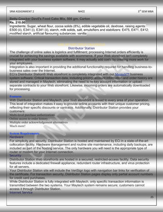 SRM ASSIGNMENT 2 NHCE 3rd
SEM MBA
25
Betty Crocker Devil's Food Cake Mix, 500 gm. Carton
Rs. 210.00
Ingredients: Sugar, wheat flour, cocoa solids (8%), edible vegetable oil, dextrose, raising agents:
E500 (ii), E341 (i), E341 (ii), starch, milk solids, salt, emulsifiers and stabilizers: E475, E471, E412;
modified starch, artificial flavouring substances: vanilla
USE OF MULTIPLE CHANNELS
Distributor Station
The challenge of online sales is logistics and fulfillment; processing Internet orders efficiently is
crucial for achieving the savings available with ecommerce. If your Web storefront isn't completely
integrated with your business system software, it may actually add costs by creating more work for
your employees.
Integration is also important in providing the additional functionality required for handling business-to-
business sales over the Internet.
ECi’s Distributor Station® Web storefront is completely integrated with our Maytech™ business
system software. Critical transaction data, including pricing, account information and order history are
stored and managed in Maytech, eliminating the need to re-key account information or upload
separate contracts to your Web storefront. Likewise, incoming orders are automatically downloaded
for processing.
Features
With Distributor Station and Maytech, your Web storefront is linked to every area of your operation.
This level of integration makes it easy to provide online accounts with their unique customer pricing,
reflecting their specific discounts or contracts. Additionally, Distributor Station provides your
customers:
Multi-level purchase authorizations
Online access to order history
Multiple order acknowledgement alternatives
Much more!
System Requirements
Hardware
For simplicity and security, Distributor Station is hosted and maintained by ECi in a state-of-the-art
collocation facility. Hardware management and routine site maintenance, including daily backups, are
included as part of the hosting service. The only hardware you will need is the appropriate type of
router or modem for your Internet connection.
Security
Distributor Station Web storefronts are hosted in a secured, restricted-access facility. Data security
features include a dedicated firewall appliance, redundant router infrastructure, and virus protection
for all servers.
Your Distributor Station site will include the VeriSign logo with navigation bar links for verification of
the certificate. For transaction security, Distributor Station pages display only partial account numbers
for credit card purchases.
While Distributor Station is fully integrated with Maytech, only specific transaction information is
transmitted between the two systems. Your Maytech system remains secure; customers cannot
access it through Distributor Station.
Internet Service
 