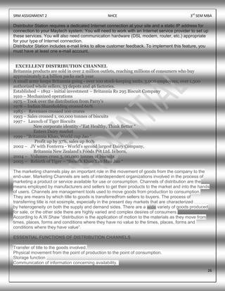SRM ASSIGNMENT 2 NHCE 3rd
SEM MBA
26
Distributor Station requires a dedicated Internet connection at your site and a static IP address for
connection to your Maytech system. You will need to work with an Internet service provider to set up
these services. You will also need communication hardware (DSL modem, router, etc.) appropriate
for your type of Internet connection.
Distributor Station includes e-mail links to allow customer feedback. To implement this feature, you
must have at least one e-mail account.
EXCELLENT DISTRIBUTION CHANNEL
Britannia products are sold in over 2 million outlets, reaching millions of consumers who buy
approximately 2.4 billion packs each year.
A small army keeps Britannia going - over 100 stock-keeping units, 3,000 employees, over 1,500
authorized whole sellers, 53 depots and 46 factories.
Established – 1892 - initial investment – Britannia Rs 295 Biscuit Company
1910 – Mechanized operations
1975 – Took over the distribution from Parry’s
1978 – Indian Shareholding crossed 60%
1983 - Revenues crossed 100 crores
1993 – Sales crossed 1, 00,000 tonnes of biscuits
1997 - Launch of Tiger Biscuits
New corporate identity -“Eat Healthy, Think Better “
Enters Dairy market
1999 - “Britannia Khao, World cup Jao “
Profit up by 37%, sales up 80%
2002 – JV with Fonterra - World’s second largest Dairy Company,
Britannia New Zealand’s Foods Pvt Ltd. Is born,
2004 – Volumes cross 3, 00,000 tonnes of biscuits
2005 – Rebirth of Tiger – “Swasth Khao Tan Man Jao “
The marketing channels play an important role in the movement of goods from the company to the
end-user. Marketing Channels are sets of interdependent organizations involved in the process of
marketing a product or service available for use or consumption. Channels of distribution are the
means employed by manufacturers and sellers to get their products to the market and into the hands
of users. Channels are management tools used to move goods from production to consumption.
They are means by which title to goods is transferredfrom sellers to buyers. The process of
transferring title is not sosimple, especially in the present day markets that are characterized
by heterogeneity on both the supply and demand sides. There are a wide variety of goods produced
for sale, or the other side there are highly varied and complex desires of consumers.
According to A.W.Shaw “distribution is the application of motion to the materials as they move from
times, places, forms and conditions where they have no value to the times, places, forms and
conditions where they have value”.
ESSENTIAL FUNCTIONS OF DISTRIBUTION CHANNELS
Transfer of title to the goods involved.
Physical movement from the point of production to the point of consumption.
Storage function
Communication of information concerning availability,
 