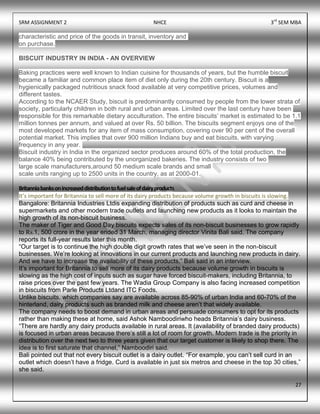 SRM ASSIGNMENT 2 NHCE 3rd
SEM MBA
27
characteristic and price of the goods in transit, inventory and
on purchase.
BISCUIT INDUSTRY IN INDIA - AN OVERVIEW
Baking practices were well known to Indian cuisine for thousands of years, but the humble biscuit
became a familiar and common place item of diet only during the 20th century. Biscuit is a
hygienically packaged nutritious snack food available at very competitive prices, volumes and
different tastes.
According to the NCAER Study, biscuit is predominantly consumed by people from the lower strata of
society, particularly children in both rural and urban areas. Limited over the last century have been
responsible for this remarkable dietary acculturation. The entire biscuits‟ market is estimated to be 1.1
million tonnes per annum, and valued at over Rs. 50 billion. The biscuits segment enjoys one of the
most developed markets for any item of mass consumption, covering over 90 per cent of the overall
potential market. This implies that over 900 million Indians buy and eat biscuits, with varying
frequency in any year.
Biscuit industry in India in the organized sector produces around 60% of the total production, the
balance 40% being contributed by the unorganized bakeries. The industry consists of two
large scale manufacturers,around 50 medium scale brands and small
scale units ranging up to 2500 units in the country, as at 2000-01.
Britanniabanksonincreaseddistributiontofuelsaleofdairyproducts
It’s important for Britannia to sell more of its dairy products because volume growth in biscuits is slowing.
Bangalore: Britannia Industries Ltdis expanding distribution of products such as curd and cheese in
supermarkets and other modern trade outlets and launching new products as it looks to maintain the
high growth of its non-biscuit business.
The maker of Tiger and Good Day biscuits expects sales of its non-biscuit businesses to grow rapidly
to Rs.1, 500 crore in the year ended 31 March, managing director Vinita Bali said. The company
reports its full-year results later this month.
“Our target is to continue the high double digit growth rates that we‟ve seen in the non-biscuit
businesses. We‟re looking at innovations in our current products and launching new products in dairy.
And we have to increase the availability of these products,” Bali said in an interview.
It‟s important for Britannia to sell more of its dairy products because volume growth in biscuits is
slowing as the high cost of inputs such as sugar have forced biscuit-makers, including Britannia, to
raise prices over the past few years. The Wadia Group Company is also facing increased competition
in biscuits from Parle Products Ltdand ITC Foods.
Unlike biscuits, which companies say are available across 85-90% of urban India and 60-70% of the
hinterland, dairy products such as branded milk and cheese aren‟t that widely available.
The company needs to boost demand in urban areas and persuade consumers to opt for its products
rather than making these at home, said Ashok Namboodiriwho heads Britannia‟s dairy business.
“There are hardly any dairy products available in rural areas. It (availability of branded dairy products)
is focused in urban areas because there‟s still a lot of room for growth. Modern trade is the priority in
distribution over the next two to three years given that our target customer is likely to shop there. The
idea is to first saturate that channel,” Namboodiri said.
Bali pointed out that not every biscuit outlet is a dairy outlet. “For example, you can‟t sell curd in an
outlet which doesn‟t have a fridge. Curd is available in just six metros and cheese in the top 30 cities,”
she said.
 