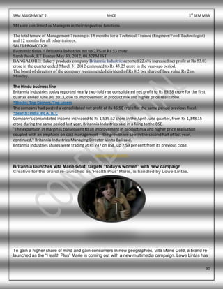 SRM ASSIGNMENT 2 NHCE 3rd
SEM MBA
30
MTs are confirmed as Managers in their respective functions.
The total tenure of Management Training is 18 months for a Technical Trainee (Engineer/Food Technologist)
and 12 months for all other trainees.
SALES PROMOTION
Economic times = Britannia Industries net up 23% at Rs 53 crore
Sarah Jacob, ET Bureau May 30, 2012, 08.52PM IST
BANGALORE: Bakery products company Britannia Industriesreported 22.6% increased net profit at Rs 53.03
crore in the quarter ended March 31 2012 compared to Rs 43.25 crore in the year-ago period.
The board of directors of the company recommended dividend of Rs 8.5 per share of face value Rs 2 on
Monday.
The Hindu business line
Britannia Industries today reported nearly two-fold rise consolidated net profit to Rs 89.58 crore for the first
quarter ended June 30, 2013, due to improvement in product mix and higher price realization.
*Stocks: Top Gainers/Top Losers
The company had posted a consolidated net profit of Rs 46.50 crore for the same period previous fiscal.
*Search: India Inc A, B, C
Company's consolidated income increased to Rs 1,539.62 crore in the April-June quarter, from Rs 1,348.15
crore during the same period last year, Britannia Industries said in a filing to the BSE.
"The expansion in margin is consequent to an improvement in product mix and higher price realisation
coupled with an emphasis on cost management -- the growth we saw in the second half of last year,
continued," Britannia Industries Managing Director Vinita Bali said.
Britannia Industries shares were trading at Rs 747 on BSE, up 7.59 per cent from its previous close.
ADVERTISEMENTS
Britannia launches Vita Marie Gold; targets "today's women" with new campaign
Creative for the brand re-launched as 'Health Plus' Marie, is handled by Lowe Lintas.
To gain a higher share of mind and gain consumers in new geographies, Vita Marie Gold, a brand re-
launched as the “Health Plus” Marie is coming out with a new multimedia campaign. Lowe Lintas has
 