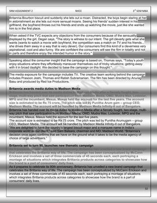 SRM ASSIGNMENT 2 NHCE 3rd
SEM MBA
32
Britannia Bourbon biscuit and suddenly she lets out a moan. Distracted, the boys begin staring at her
in astonishment as she lets out more sensual moans. Seeing his friends' sudden interest in his
girlfriend, the boyfriend throws out his friends and ends up watching the movie, just like she wanted
him to in the first place.
When asked if the TVC expects any objections from the consumers because of the sensuality
displayed by the girl, Degan says, "The story is witness to our intent. The girl cleverly gets what she
wants (wants to watch a movie with boyfriend, the competition was a match on TV and his friends...
she drives them away in a way that is very clever). Our consumers find this kind of a cleverness very
aspirational, cool and also funny. We are confident the consumers will see the film in totality and not
in parts and therefore enjoy the intended humor in the story."
Speaking about the consumer insight that the campaign is based on, Thomas says, "Today‟s youth
enjoy situations where they effortlessly maneuver themselves out of tricky situations; getting away
with it in broad daylight. We decided to base the campaign on this thought."
The media exposure for the campaign includes TV. The creative team working behind the campaign
includes Prasoon Joshi, Thomas and Ratish Subramanian. The film has been directed by Anurag
Basu and produced by Red Ice Productions.
Britannia awards media duties to Madison Media
Britannia has handed over its media duties to Madison Media after a fiercely fought, two-
stage, multi-way pitch that saw participation from Madison Media, OMD, Mudra Max, Lodestar,
MPG and the incumbent, Maxus. Maxus held the account for the last five years. The account
size is estimated to be Rs 75 crore. The pitch was led by Punitha Arum gam – group CEO,
Madison Media. The account will be handled by Madison Media Infinity-II out of Bangalore.
Britannia has handed over its media duties to Madison Media after a fiercely fought, two-stage, multi-
way pitch that saw participation from Madison Media, OMD, Mudra Max, Lodestar, MPG and the
incumbent, Maxus. Maxus held the account for the last five years.
The account size is estimated to be Rs 75 crore. The pitch was led by Punitha Arumugam – group
CEO, Madison Media. The account will be handled by Madison Media Infinity-II out of Bangalore.
“We are delighted to have the country‟s largest biscuit major and a marquee name in India‟s
corporate world as our client,” said Sam Balsara, chairman and MD, Madison World. “Britannia‟s
decision once again confirms that we have on the ground what it takes to be the media agency of
choice of large advertisers.”
Britannia set to turn 90, launches new thematic campaign
As it prepares to celebrate its 90th anniversary, Britannia has unveiled a new brand campaign
that celebrates the Brittania way of life. The campaign has been conceptualized by McCann
Erickson and involves a set of three commercials of 45 seconds each, each portraying a
montage of situations which integrates Brittania products across categories to showcase how
the brand is a part of consumers' daily lives.
As it prepares to celebrate its 90th anniversary, Britannia has unveiled a new brand campaign that
celebrates the Brittania way of life. The campaign has been conceptualized by McCann Erickson and
involves a set of three commercials of 45 seconds each, each portraying a montage of situations
which integrates Brittania products across categories to showcase how the brand is a part of
consumers' daily lives.
 