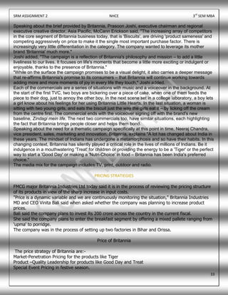 SRM ASSIGNMENT 2 NHCE 3rd
SEM MBA
33
Speaking about the brief provided by Britannia, Prasoon Joshi, executive chairman and regional
executive creative director, Asia Pacific, McCann Erickson said, "The increasing array of competitors
in the core segment of Britannia business today, that is 'Biscuits', are driving 'product sameness' and
competing aggressively on price to make it the single most important purchase factor. There is
increasingly very little differentiation in the category. The company wanted to leverage its mother
brand 'Britannia' much more."
Joshi added, "The campaign is a reflection of Britannia's philosophy and mission – to add a little
liveliness to our lives. It focuses on life's moments that become a little more exciting or indulgent or
enjoyable, thanks to the presence of Britannia."
"While on the surface the campaign promises to be a visual delight, it also carries a deeper message
that re-affirms Britannia's promise to its consumers – that Britannia will continue working towards
adding more and more moments of joy in every life they touch," Joshi added.
Each of the commercials are a series of situations with music and a voiceover in the background. At
the start of the first TVC, two boys are bickering over a piece of cake, when one of them feeds the
piece to their dog, just to annoy the other boy. In the next scene set in a college laboratory, a boy lets
a girl know about his feelings for her using Britannia Little Hearts. In the last situation, a woman is
sitting with two young girls, and eats the biscuit just the way the girls eat it – by licking off the cream
from the centre first. The commercial ends with the voiceover signing off with the brand's new
baseline, Zindagi mein life. The next two commercials too, have similar situations, each highlighting
the fact that Britannia brings people closer and helps them bond.
Speaking about the need for a thematic campaign specifically at this point in time, Neeraj Chandra,
vice president, sales, marketing and innovation, Britannia, explains "A lot has changed about India in
these years. The mindset of Indians has undergone a metamorphosis and so have their habits. In this
changing context, Britannia has silently played a critical role in the lives of millions of Indians. Be it
indulgence in a mouthwatering 'Treat' for children or providing the energy to be a 'Tiger' or the perfect
way to start a 'Good Day' or making a 'Nutri-Choice' in food – Britannia has been India's preferred
choice."
The media mix for the campaign includes TV, print, outdoor and radio.
PRICING STRATIEGIES
FMCG major Britannia Industries Ltd today said it is in the process of reviewing the pricing structure
of its products in view of the sharp increase in input costs.
"Price is a dynamic variable and we are continuously monitoring the situation," Britannia Industries
MD and CEO Vinita Bali said when asked whether the company was planning to increase product
prices.
Bali said the company plans to invest Rs 200 crore across the country in the current fiscal.
She said the company plans to enter the breakfast segment by offering a mixed pallete ranging from
'upma' to porridge.
The company was in the process of setting up two factories in Bihar and Orissa.
Price of Britannia
The price strategy of Britannia are:-
Market-Penetration Pricing for the products like Tiger
Product –Quality Leadership for products like Good Day and Treat
Special Event Pricing in festive season.
 