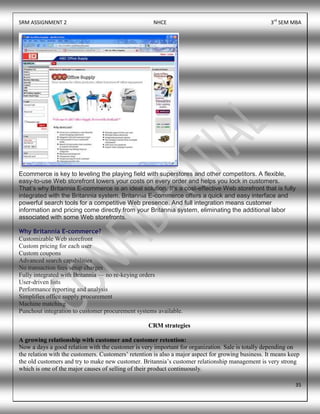 SRM ASSIGNMENT 2 NHCE 3rd
SEM MBA
35
Ecommerce is key to leveling the playing field with superstores and other competitors. A flexible,
easy-to-use Web storefront lowers your costs on every order and helps you lock in customers.
That’s why Britannia E-commerce is an ideal solution. It’s a cost-effective Web storefront that is fully
integrated with the Britannia system. Britannia E-commerce offers a quick and easy interface and
powerful search tools for a competitive Web presence. And full integration means customer
information and pricing come directly from your Britannia system, eliminating the additional labor
associated with some Web storefronts.
Why Britannia E-commerce?
Customizable Web storefront
Custom pricing for each user
Custom coupons
Advanced search capabilities
No transaction fees/setup charges
Fully integrated with Britannia — no re-keying orders
User-driven lists
Performance reporting and analysis
Simplifies office supply procurement
Machine matching
Punchout integration to customer procurement systems available.
CRM strategies
A growing relationship with customer and customer retention:
Now a days a good relation with the customer is very important for organization. Sale is totally depending on
the relation with the customers. Customers’ retention is also a major aspect for growing business. It means keep
the old customers and try to make new customer. Britannia’s customer relationship management is very strong
which is one of the major causes of selling of their product continuously.
 
