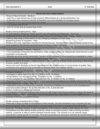 SRM ASSIGNMENT 2 NHCE 3rd
SEM MBA
36
Porters five force model analysis
Threat of New Entrants - Medium
• Hard for a new entrant due to high product differentiation & a strong distribution n/w
• Extremely price sensitive industry & therefore not much flexibility to increase prices
• Depends on the agricultural sector for wheat
• Low growth rate of 13%
• VAT of 12.5% and an excise duty of 8%
Rivalry among existing firms - High
• 3 main players- Britannia, Parle, and ITC Ltd. (PriyaGold and Bakeman – regional)
• Britannia & Parle hold almost equal market share, ITC ltd holds a lower market share
• Hence, they keep a close watch on the changing strategies of each other
Bargaining power of suppliers - High
Wheat is the main ingredient required for baking biscuits. During inflation they purchase wheat at the
price quoted by the farmers as wheat does not have a close substitute.
Threat of Substitute Products – Medium
• The substitutes of biscuits are namkeens, chips, potato wafers etc. but biscuits have become a part
of people‟s everyday life.
• Biscuits are a low priced commodity, hence a small increase in price would be acceptable in urban
areas but may cause a shift to substitutes in rural areas
Bargaining power of buyers – HighConsumers have option of shifting brands according to their liking
of price, quality and taste.
Hence not much flexibility to biscuit manufacturers to increase price or compromise of quality. Also,
consumers are going for bulk purchases at cheaper rates from bakery stores.
Company Analysis
• Company‟s sales rises from Rs. 31.1 Million to Rs. 34 Million
• Profit Before Tax reduces from Rs. 2.3 Million to Rs. 1.2 Million
• Profit available for appropriation reduced from Rs. 2.4 Million to Rs. 2.2 Million
• Sources of fund included shareholder‟s fund, loan fund and deferred tax liability reduces from Rs.
8,596 Millions to Rs. 8,258 Millions
• Application of fund included fixed assests, investment, liabilities & provisions and miscellaneous
expenditure reduced from Rs. 8,596,456,000 to Rs. 8,258,690,000
Porter‟s Five Forces Model by 0726335
The analysis of Cosmetic Industry has come out with Poter‟s five forces model to analyze the level of
rivalry in this industry. In the Porter‟s Five Forces Model the rivalry which is in the middle is most
powerful of the five competitive forces.
Rivalry among competing firms (High)
There are a large number of competitors in this industry, and all competitors are competing for the
same customers. Thus Carlina have to compete against its direct competitors that sell similar
products. The large number of direct competitors in the industry causes a high degree of rivalry.
Competitors are also selling similar products, which is cosmetic product. Due to having so many
options, customer is able to switch between brands easily. The industry is in its maturity stage
causing the market growth to be static. Thus all companies are striving to maintain its market share in
the industry against their competitors.
 