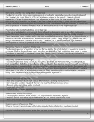 SRM ASSIGNMENT 2 NHCE 3rd
SEM MBA
37
Barriers to enter for new competitors (Moderate)
The barriers to enter for new competitors are at a moderate, especially during the maturity stage of
the industry‟s life cycle. Majority of firms that already existed in the industry have developed
economies of scale, thus providing a cost advantage to them over the new entrants. If new
companies try to enter into the market, it will face problems especially to cover for the expenditures,
as they have not established good economies of scale. The new entrants will be forced to reduce the
price of products in order to compete, thus it is difficult to survive at the beginning stage.
Potential development of substitute products (High)
In the era of globalization environment, there is less time being and cost to spend on making one
things. Moreover there were a lot of foreign and domestic company produce the similar product.
Thus, there were many product and choice that available in the market. Plus, the significant change in
consumer behavior where they can tested the cosmetic product freely and product element as pack
design also become crucial other than quality. Therefore, all of this showed that high potential
development of substitute products in this market.
Bargaining Power of Suppliers (Moderate)
The bargaining power of suppliers is low for Carlina but for the whole industry, bargaining power is
moderate. Carlina does not need many suppliers because all of their production was made in house.
Thus there is easy to find suppliers in case they have to switch between them to negotiate at the
lowest price possible.
Bargaining power of buyers (High)
The industry provides many substitutes for Carlina products, as there are many available products
from competitors that offer at lowest price and good quality than Carlina. Market research show that a
sharp contrast in consumer behavior between old and young people: senior identity themselves with
concrete fragrance and consistently consume it, youngster demonstrate low product fidelity, and are
vulnerable to the effect of advertising campaigns. They have the right to switch between products
easily. Thus, buyers have a significant bargaining power against KKD.
Threat of New Entrants - Medium
• Hard for a new entrant due to high product differentiation & a strong distribution n/w
• Extremely price sensitive industry & therefore not much flexibility to increase prices
• Depends on the agricultural sector for wheat
• Low growth rate of 13%
• VAT of 12.5% and an excise duty of 8%
Rivalry among existing firms - High
• 3 main players- Britannia, Parle, and ITC Ltd. (PriyaGold and Bakeman – regional)
• Britannia & Parle hold almost equal market share, ITC ltd holds a lower market share
• Hence, they keep a close watch on the changing strategies of each other
Bargaining power of suppliers - High
Wheat is the main ingredient required for baking biscuits. During inflation they purchase wheat at
the price quoted by the farmers as wheat does not have a close substitute.
 