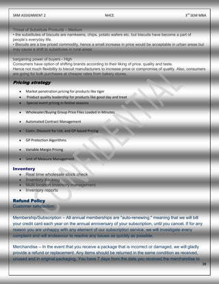 SRM ASSIGNMENT 2 NHCE 3rd
SEM MBA
38
Threat of Substitute Products – Medium
• the substitutes of biscuits are namkeens, chips, potato wafers etc. but biscuits have become a part of
people‟s everyday life.
• Biscuits are a low priced commodity, hence a small increase in price would be acceptable in urban areas but
may cause a shift to substitutes in rural areas
bargaining power of buyers - High
Consumers have option of shifting brands according to their liking of price, quality and taste.
Hence not much flexibility to biscuit manufacturers to increase price or compromise of quality. Also, consumers
are going for bulk purchases at cheaper rates from bakery stores.
Pricing strategy
Market penetration pricing for products like tiger
Product quality leadership for products like good day and treat
Special event pricing in festive seasons
Wholesaler/Buying Group Price Files Loaded in Minutes
Automated Contract Management
Cost+, Discount for List, and GP-based Pricing
GP Protection Algorithms
Variable Margin Pricing
Unit of Measure Management
Inventory
Real time wholesale stock check
Inventory tracking
Multi location inventory management
Inventory reports
Refund Policy
Customer satisfaction
Membership/Subscription – All annual memberships are "auto-renewing," meaning that we will bill
your credit card each year on the annual anniversary of your subscription, until you cancel. If for any
reason you are unhappy with any element of our subscription service, we will investigate every
complaint and will endeavour to resolve any issues as quickly as possible.
Merchandise – In the event that you receive a package that is incorrect or damaged, we will gladly
provide a refund or replacement. Any items should be returned in the same condition as received,
unused and in original packaging. You have 7 days from the date you received the merchandise to
 