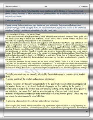 SRM ASSIGNMENT 2 NHCE 3rd
SEM MBA
39
return it to us for a refund. Refunds will be made by cheque within 14 days of receipt of returned
goods. Should you need to return merchandise, please contact the Britannia Association office for a
product return code.
Failed transactions
Please ensure that your payment card details are kept up to date. If we are unable to process
payment from your card, we regret that it will be necessary to suspend your access to the “members
only login” until you provide us with details of a valid credit card.
MARKETING STRATEGY OF BRITANNIA
The 80-year-old biscuit king is reinventing itself. Britannia now wants to become a foods giant, with
the newly-added tag of health and nutrition. What's more, with a clever formula of prices and
products, it is targeting every segment of the Indian market.
Who does not know Britannia Rules! During period of A day before the World Cup Of Cricket 1999
began in England on May 14, 1999, one of Britannia Industries' senior-most marketing managers was
spotted at Mumbai's Sahara International Airport-escorting a gaggle of excited children, all of them
sporting Britannia caps, Britannia T-shirts, and other assorted Britannia paraphernalia. No, he wasn't
test-positioning yet another brand of biscuits on a group of unsuspecting young 'uns in an airport
lounge. Those kids were actually some of the 100 mega-winners of the Britannia Khao, World Cup Jao
contest, being flown off on charters to Old Blight to watch the World Cup at Britannia's expense. See
Cricket. Sleep Cricket. Eat Only Britannia (sic!) so we can say that, this session is more powerful to
catch the customer.
The marketing strategies for any company are not about a fixed concept. Rather it is full of new challenges
every day, and the companies must respond to it very positively. The market process is applicable to more than
goods and services. Anything related to market including ideas, events, policies, prices and personalities comes
under market strategy. However it is important to emphasize opportunity in the market through market strategy.
The following strategies are basically adopted by Britannia in order to capture a good market
share.
1. A strong quality of the product and customer satisfaction:
General customers are basically concerned about the quality of product rather than the price of
the product. In our survey we found that basically people are first looking for the quality. If
good quality is there in the product then they are only looking for the price. But if the quality is
not satisfactory they even don’t looking about the pricing of the product. In this regard
Britannia always maintained much more importance over there product quality. That’s why they
are among the very successful brand of today.
2. A growing relationship with customer and customer retention:
Now-a- days a good relation with the customer is very important for organization.Sale is totally depending on
the relation with the customers. Customer's retention is also a major aspect for growing business. It means keep
 