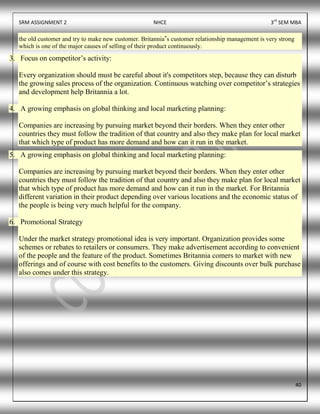 SRM ASSIGNMENT 2 NHCE 3rd
SEM MBA
40
the old customer and try to make new customer. Britannia‟s customer relationship management is very strong
which is one of the major causes of selling of their product continuously.
3. Focus on competitor’s activity:
Every organization should must be careful about it's competitors step, because they can disturb
the growing sales process of the organization. Continuous watching over competitor’s strategies
and development help Britannia a lot.
4. A growing emphasis on global thinking and local marketing planning:
Companies are increasing by pursuing market beyond their borders. When they enter other
countries they must follow the tradition of that country and also they make plan for local market
that which type of product has more demand and how can it run in the market.
5. A growing emphasis on global thinking and local marketing planning:
Companies are increasing by pursuing market beyond their borders. When they enter other
countries they must follow the tradition of that country and also they make plan for local market
that which type of product has more demand and how can it run in the market. For Britannia
different variation in their product depending over various locations and the economic status of
the people is being very much helpful for the company.
6. Promotional Strategy
Under the market strategy promotional idea is very important. Organization provides some
schemes or rebates to retailers or consumers. They make advertisement according to convenient
of the people and the feature of the product. Sometimes Britannia comers to market with new
offerings and of course with cost benefits to the customers. Giving discounts over bulk purchase
also comes under this strategy.
 