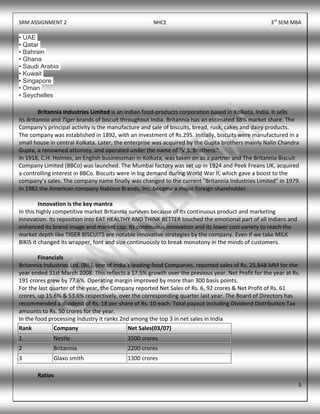 SRM ASSIGNMENT 2 NHCE 3rd
SEM MBA
5
• UAE
• Qatar
• Bahrain
• Ghana
• Saudi Arabia
• Kuwait
• Singapore
• Oman
• Seychelles
Britannia Industries Limited is an Indian food-products corporation based in Kolkata, India. It sells
its Britannia and Tiger brands of biscuit throughout India. Britannia has an estimated 38% market share. The
Company's principal activity is the manufacture and sale of biscuits, bread, rusk, cakes and dairy products.
The company was established in 1892, with an investment of Rs.295. Initially, biscuits were manufactured in a
small house in central Kolkata. Later, the enterprise was acquired by the Gupta brothers mainly Nalin Chandra
Gupta, a renowned attorney, and operated under the name of "V.S. Brothers."
In 1918, C.H. Holmes, an English businessman in Kolkata, was taken on as a partner and The Britannia Biscuit
Company Limited (BBCo) was launched. The Mumbai factory was set up in 1924 and Peek Freans UK, acquired
a controlling interest in BBCo. Biscuits were in big demand during World War II, which gave a boost to the
company’s sales. The company name finally was changed to the current "Britannia Industries Limited" in 1979.
In 1982 the American company Nabisco Brands, Inc. became a major foreign shareholder.
Innovation is the key mantra
In this highly competitive market Britannia survives because of its continuous product and marketing
innovation. Its reposition into EAT HEALTHY AND THINK BETTER touched the emotional part of all Indians and
enhanced its brand image and market cap. Its continuous innovation and its lower cost variety to reach the
market depth like TIGER BISCUITS are notable innovative strategies by the company. Even if we take MILK
BIKIS it changed its wrapper, font and size continuously to break monotony in the minds of customers.
Financials
Britannia Industries Ltd. (BIL), one of India’s leading food Companies, reported sales of Rs. 25,848 MM for the
year ended 31st March 2008. This reflects a 17.5% growth over the previous year. Net Profit for the year at Rs.
191 crores grew by 77.6%. Operating margin improved by more than 300 basis points.
For the last quarter of the year, the Company reported Net Sales of Rs. 6, 92 crores & Net Profit of Rs. 61
crores, up 15.6% & 53.6% respectively, over the corresponding quarter last year. The Board of Directors has
recommended a dividend of Rs. 18 per share of Rs. 10 each. Total payout including Dividend Distribution Tax
amounts to Rs. 50 crores for the year.
In the food processing industry it ranks 2nd among the top 3 in net sales in India
Rank Company Net Sales(03/07)
1 Nestle 3500 crores
2 Britannia 2200 crores
3 Glaxo smith 1300 crores
Ratios
 