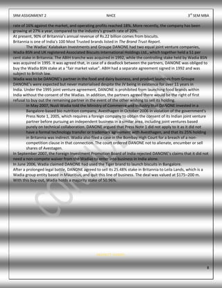 SRM ASSIGNMENT 2 NHCE 3rd
SEM MBA
8
rate of 16% against the market, and operating profits reached 18%. More recently, the company has been
growing at 27% a year, compared to the industry's growth rate of 20%.
At present, 90% of Britannia’s annual revenue of Rs.22 billion comes from biscuits.
Britannia is one of India's 100 Most Trusted brands listed in The Brand Trust Report.
The Wadias' Kalabakan Investments and Groupe DANONE had two equal joint venture companies,
Wadia BSN and UK registered Associated Biscuits International Holdings Ltd., which together held a 51 per
cent stake in Britannia. The ABIH tranche was acquired in 1992, while the controlling stake held by Wadia BSN
was acquired in 1995. It was agreed that, in case of a deadlock between the partners, DANONE was obliged to
buy the Wadia BSN stake at a "fair market value”. ABIH had a separate agreement signed in 1992 and was
subject to British law.
Wadia was to be DANONE’s partner in the food and dairy business, and product launches from Groupe
DANONE’s were expected but never materialised despite the JV being in existence for over 11 years in
India. Under the 1995 joint venture agreement, DANONE is prohibited from launching food brands within
India without the consent of the Wadias. In addition, the partners agreed there would be the right of first
refusal to buy out the remaining partner in the event of the other wishing to sell its holding.
In May 2007, Nusli Wadia told the Ministry of Commerce and Industry that DANONE invested in a
Bangalore-based bio nutrition company, Avesthagen in October 2006 in violation of the government's
Press Note 1, 2005, which requires a foreign company to obtain the consent of its Indian joint venture
partner before pursuing an independent business in a similar area, including joint ventures based
purely on technical collaboration. DANONE argued that Press Note 1 did not apply to it as it did not
have a formal technology transfer or trademark agreement with Avesthagen, and that its 25% holding
in Britannia was indirect. Wadia also filed a case in the Bombay High Court for a breach of a non-
competition clause in that connection. The court ordered DANONE not to alienate, encumber or sell
shares of Avestagen.
In September 2007, the Foreign Investment Promotion Board of India rejected DANONE’s claims that it did not
need a non-compete waiver from the Wadias to enter into business in India alone.
In June 2006, Wadia claimed DANONE had used the Tiger brand to launch biscuits in Bangalore.
After a prolonged legal battle, DANONE agreed to sell its 25.48% stake in Britannia to Leila Lands, which is a
Wadia group entity based in Mauritius, and quit this line of business. The deal was valued at $175–200 m.
With this buy-out, Wadia holds a majority stake of 50.96%.
MARKET SHARE:
 