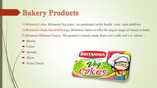 1) Britannia Cakes :Britannia Veg cakes are positioned on the health –cum –taste platform 
2) Britannia's Daily-based Offerings: Britannia claims to offer the largest range of cheese in India. 
3) Britannia Milkman Cheese: The product is mainly made from cow's milk and it is various : 
 Blocks 
 Cubes 
 Spreads 
 Slices 
 Pizza Cheese 
 