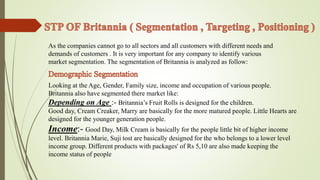 As the companies cannot go to all sectors and all customers with different needs and 
demands of customers . It is very important for any company to identify various 
market segmentation. The segmentation of Britannia is analyzed as follow: 
Looking at the Age, Gender, Family size, income and occupation of various people. 
Britannia also have segmented there market like: 
Depending on Age :- Britannia’s Fruit Rolls is designed for the children. 
Good day, Cream Creaker, Marry are basically for the more matured people. Little Hearts are 
designed for the younger generation people. 
Income:- Good Day, Milk Cream is basically for the people little bit of higher income 
level. Britannia Marie, Suji tost are basically designed for the who belongs to a lower level 
income group. Different products with packages' of Rs 5,10 are also made keeping the 
income status of people 
 