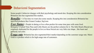 Some people’s behavior changes with their psychology and mood also. Keeping this into consideration 
Britannia also has segmented this market, 
Benefits:- A Tea time we want also some snacks. Keeping this into consideration Britannia has 
specified products like Cream Creaker, Suji tost. 
User Status:- People in dating or love often prefers for some time pass with some food. 
Britannia’S Salted Time Pass and Little Hearts are the perfect solution for it. The little Hearts Biscuit are 
extremely dedicated for the people in love as these biscuit are very little size shape , like heart and 
perfectly red color. 
Usage rate: Britannia has also segmented their market depending on the customer usage rate. Marei 
Gold is a product which is for high usage rate of customers. 
 