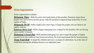 Niche segmentation includes: 
Britannia Tiger:-With low price and small packs of this product. Britannia target those 
people who are in lower income group, with this product it captured huge proportion of rural 
market of India. 
Britannia 50-50:-With a higher price than Tiger, it target the people who are liked to eat 
snacks with tea. 
Britannia Marie Gold:-With a bigger packaging size, it target for the families who are having 
more number of people. 
Britannia’s Good Day:-With medium packaging size and it target the people of higher 
income level who wishes to buy biscuit not always for food requirement but for luxuriousness . 
Treat Fruit Roll:- It target the children and uses a concept of celebration. As at the time of 
celebration among the children biscuit is an important issue. 
 